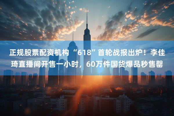 正规股票配资机构 “618”首轮战报出炉！李佳琦直播间开售一小时，60万件国货爆品秒售罄