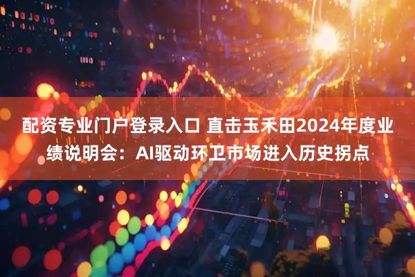 配资专业门户登录入口 直击玉禾田2024年度业绩说明会：AI驱动环卫市场进入历史拐点