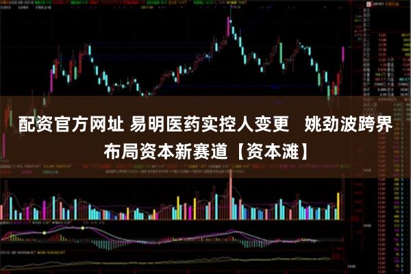 配资官方网址 易明医药实控人变更   姚劲波跨界布局资本新赛道【资本滩】