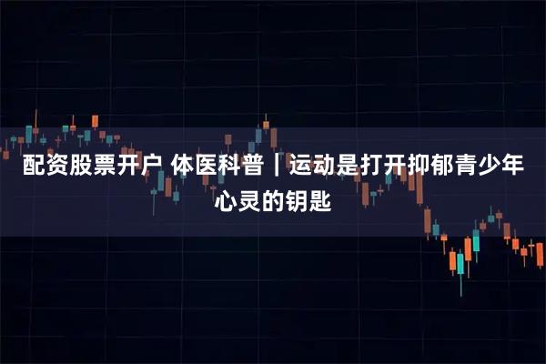 配资股票开户 体医科普｜运动是打开抑郁青少年心灵的钥匙