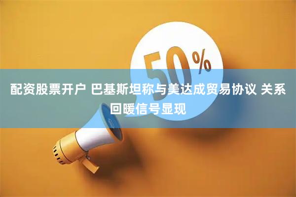 配资股票开户 巴基斯坦称与美达成贸易协议 关系回暖信号显现