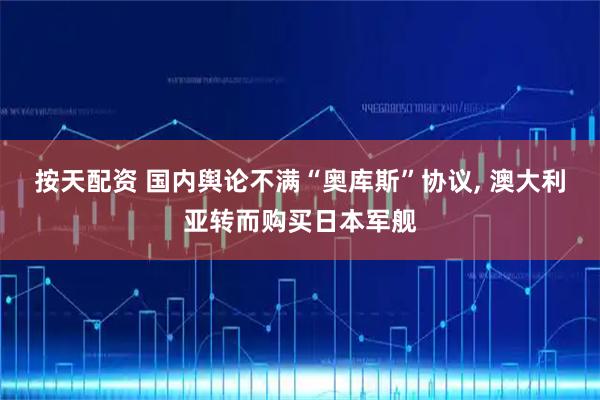 按天配资 国内舆论不满“奥库斯”协议, 澳大利亚转而购买日本军舰