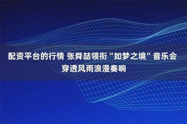 配资平台的行情 张舜喆领衔“如梦之境”音乐会 穿透风雨浪漫奏响