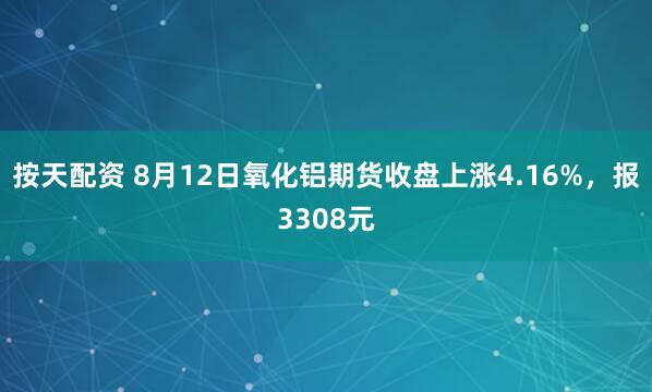 按天配资 8月12日氧化铝期货收盘上涨4.16%，报3308元