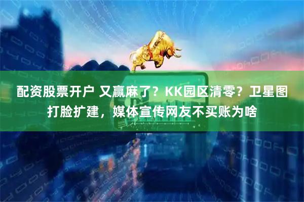 配资股票开户 又赢麻了？KK园区清零？卫星图打脸扩建，媒体宣传网友不买账为啥